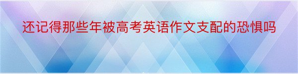 还记得那些年被高考英语作文支配的恐惧吗