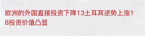 欧洲的外国直接投资下降13土耳其逆势上涨18投资价值凸显