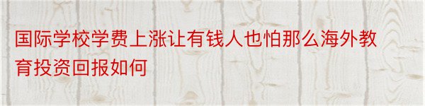 国际学校学费上涨让有钱人也怕那么海外教育投资回报如何