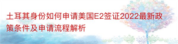 土耳其身份如何申请美国E2签证2022最新政策条件及申请流程解析