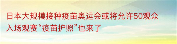 日本大规模接种疫苗奥运会或将允许50观众入场观赛“疫苗护照”也来了