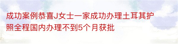 成功案例恭喜J女士一家成功办理土耳其护照全程国内办理不到5个月获批