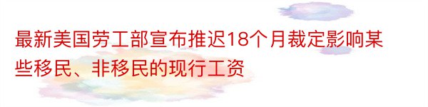 最新美国劳工部宣布推迟18个月裁定影响某些移民、非移民的现行工资