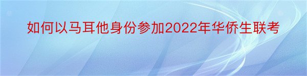 如何以马耳他身份参加2022年华侨生联考