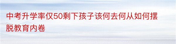 中考升学率仅50剩下孩子该何去何从如何摆脱教育内卷