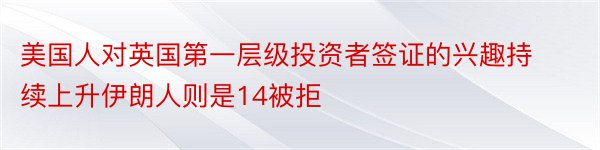 美国人对英国第一层级投资者签证的兴趣持续上升伊朗人则是14被拒