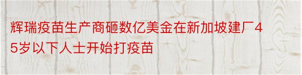 辉瑞疫苗生产商砸数亿美金在新加坡建厂45岁以下人士开始打疫苗