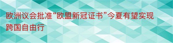 欧洲议会批准“欧盟新冠证书”今夏有望实现跨国自由行