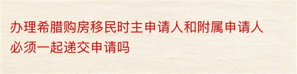 办理希腊购房移民时主申请人和附属申请人必须一起递交申请吗