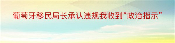 葡萄牙移民局长承认违规我收到“政治指示”