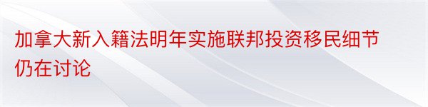 加拿大新入籍法明年实施联邦投资移民细节仍在讨论