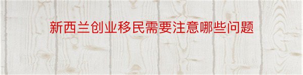 新西兰创业移民需要注意哪些问题