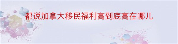 都说加拿大移民福利高到底高在哪儿