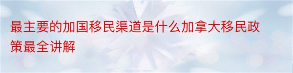 最主要的加国移民渠道是什么加拿大移民政策最全讲解