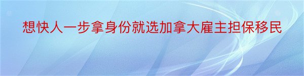 想快人一步拿身份就选加拿大雇主担保移民