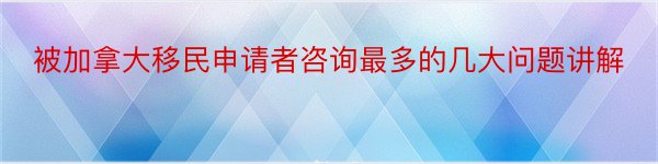 被加拿大移民申请者咨询最多的几大问题讲解