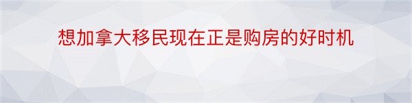 想加拿大移民现在正是购房的好时机